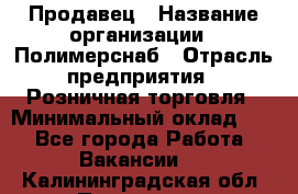 Продавец › Название организации ­ Полимерснаб › Отрасль предприятия ­ Розничная торговля › Минимальный оклад ­ 1 - Все города Работа » Вакансии   . Калининградская обл.,Приморск г.